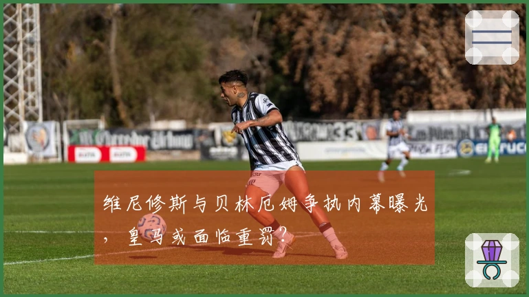 维尼修斯与贝林厄姆争执内幕曝光，皇马或面临重罚？