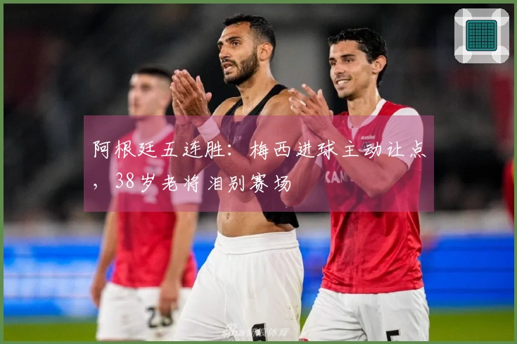 阿根廷五连胜：梅西进球主动让点，38岁老将泪别赛场