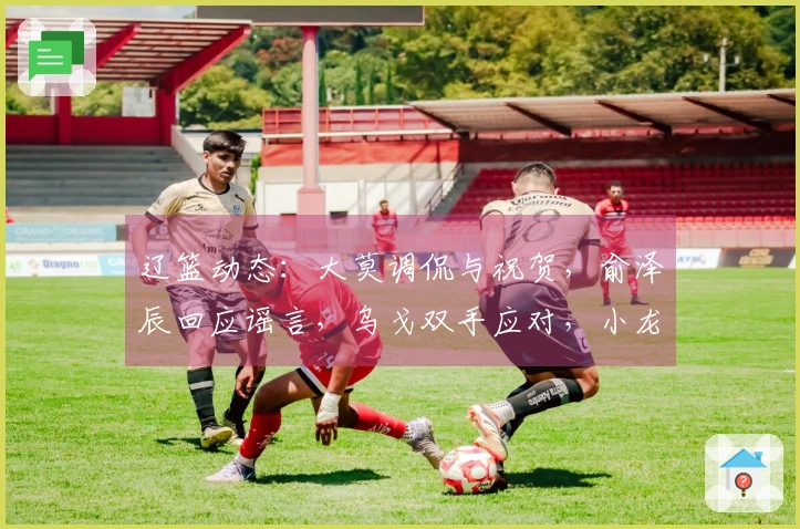 辽篮动态：大莫调侃与祝贺，俞泽辰回应谣言，乌戈双手应对，小龙庆生快乐