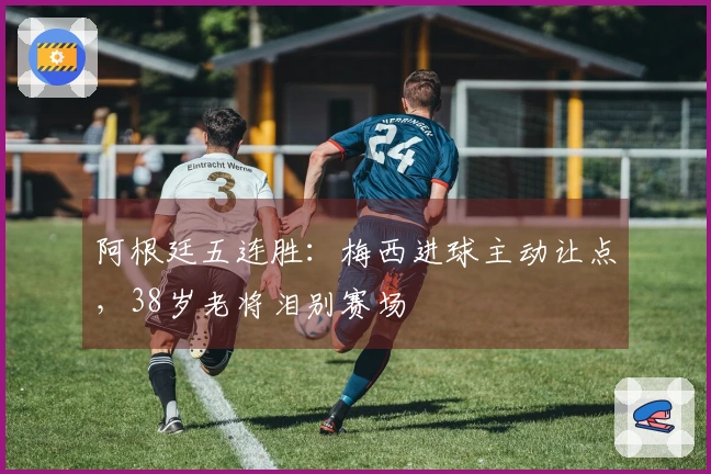 阿根廷五连胜：梅西进球主动让点，38岁老将泪别赛场