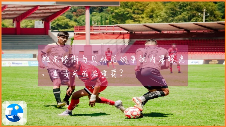 维尼修斯与贝林厄姆争执内幕曝光，皇马或面临重罚？