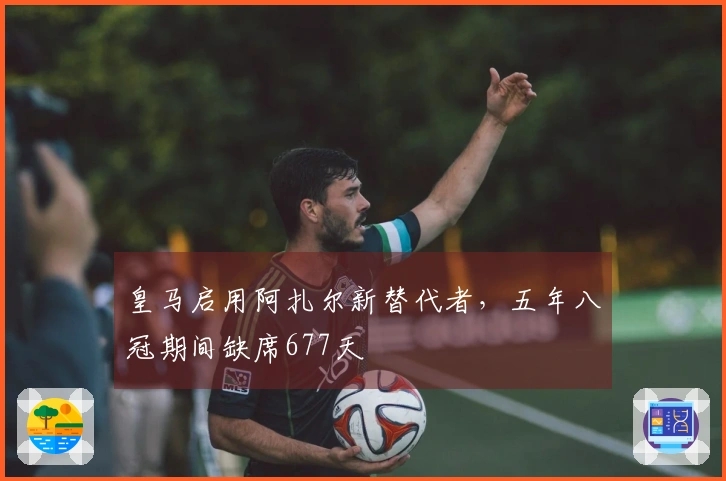 皇马启用阿扎尔新替代者，五年八冠期间缺席677天