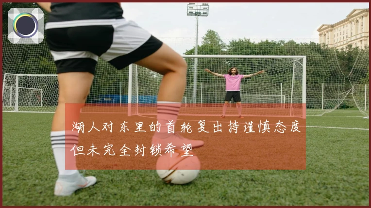 湖人对东里的首轮复出持谨慎态度但未完全封锁希望