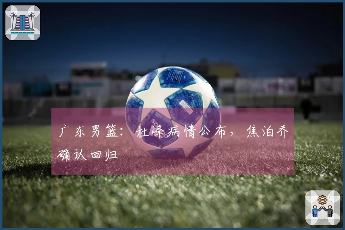 广东男篮：杜峰病情公布，焦泊乔确认回归