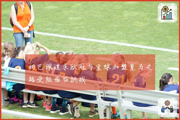 姆巴佩追求欧冠与金球加盟皇马之路受阻面临挑战