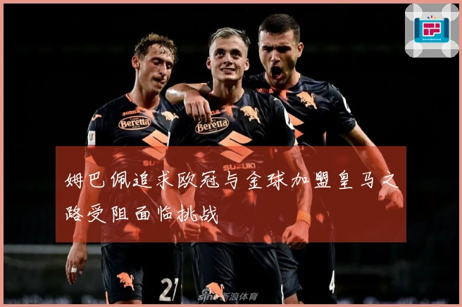 姆巴佩追求欧冠与金球加盟皇马之路受阻面临挑战