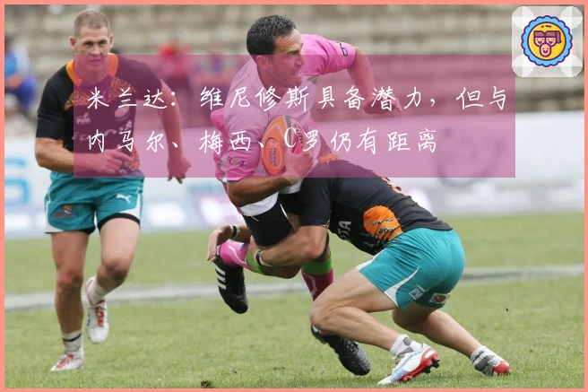 米兰达：维尼修斯具备潜力，但与内马尔、梅西、C罗仍有距离