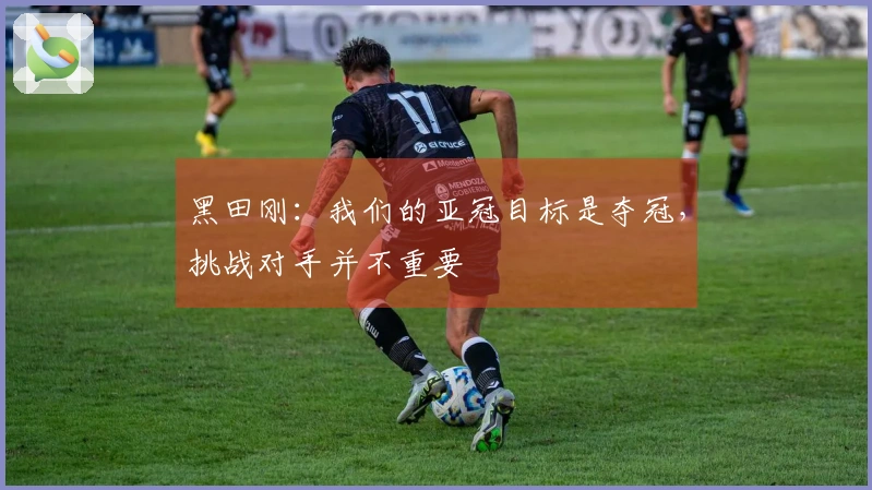 黑田刚：我们的亚冠目标是夺冠，挑战对手并不重要