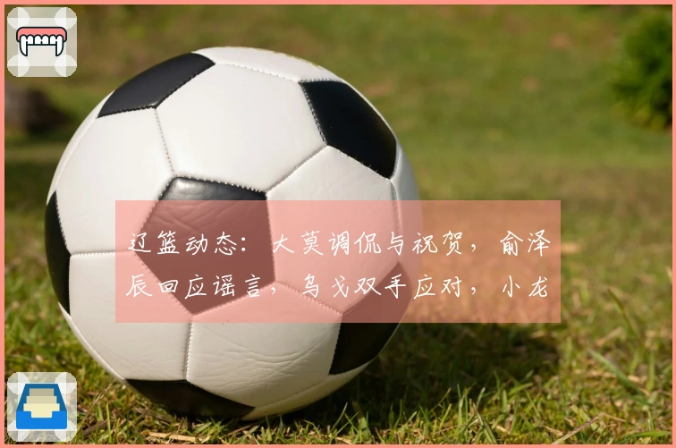 辽篮动态：大莫调侃与祝贺，俞泽辰回应谣言，乌戈双手应对，小龙庆生快乐