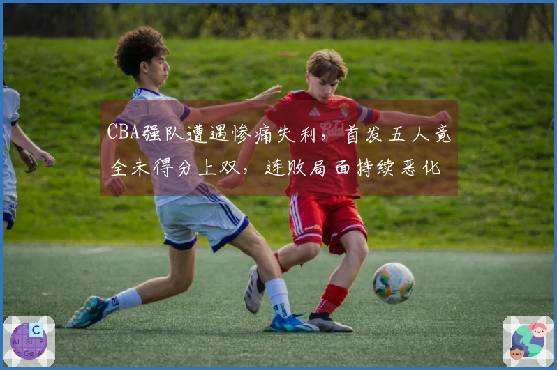 CBA强队遭遇惨痛失利，首发五人竟全未得分上双，连败局面持续恶化