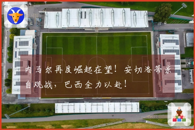 内马尔再度崛起在望！安切洛蒂亲自观战，巴西全力以赴！