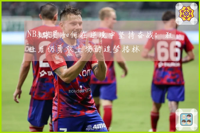 NBA球员如何在逆境中坚持奋战：狂吐后仍勇敢上场的追梦格林