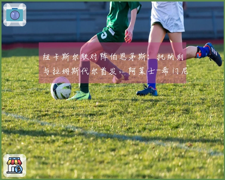 纽卡斯尔联对阵伯恩茅斯：托纳利与拉姆斯代尔首发，阿莱士-希门尼斯和埃万尼尔松参战