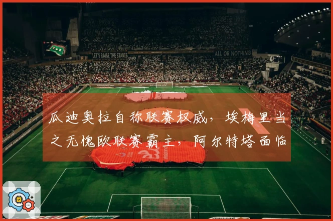 瓜迪奥拉自称联赛权威，埃梅里当之无愧欧联赛霸主，阿尔特塔面临绝境