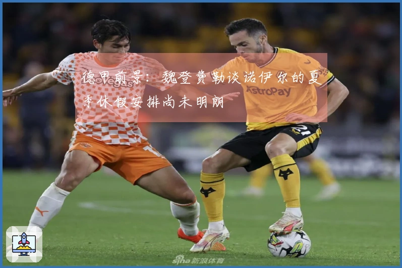 德甲前景：魏登费勒谈诺伊尔的夏季休假安排尚未明朗