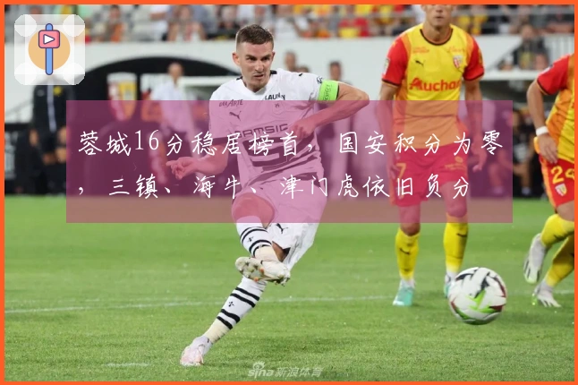 蓉城16分稳居榜首，国安积分为零，三镇、海牛、津门虎依旧负分