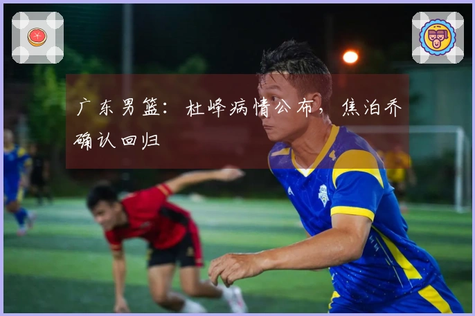 广东男篮：杜峰病情公布，焦泊乔确认回归