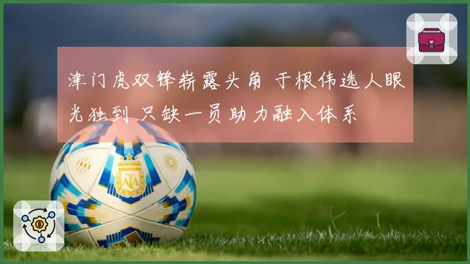 津门虎双锋崭露头角 于根伟选人眼光独到 只缺一员助力融入体系