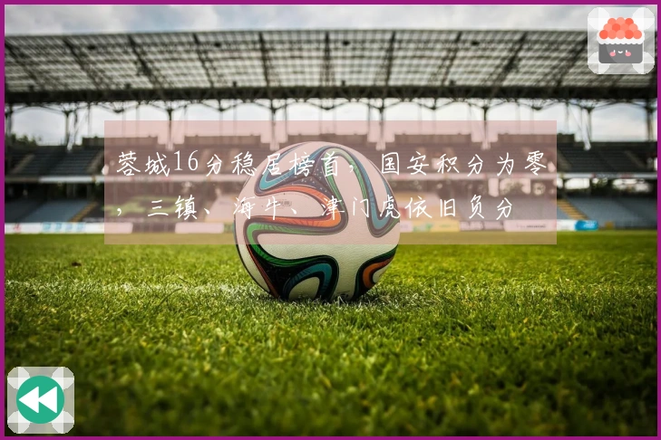 蓉城16分稳居榜首，国安积分为零，三镇、海牛、津门虎依旧负分