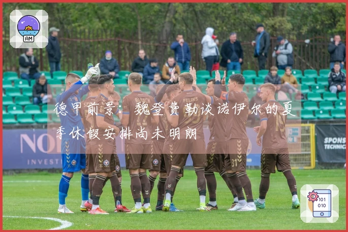 德甲前景：魏登费勒谈诺伊尔的夏季休假安排尚未明朗