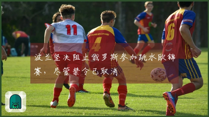 波兰坚决阻止俄罗斯参加跳水欧锦赛，尽管禁令已取消