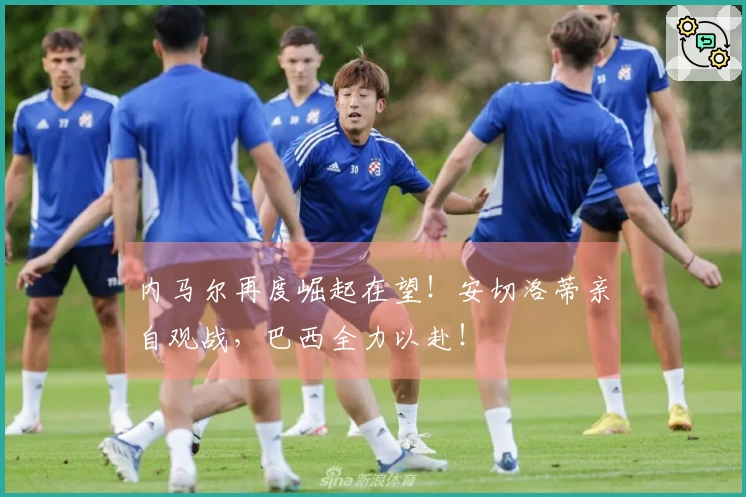 内马尔再度崛起在望！安切洛蒂亲自观战，巴西全力以赴！