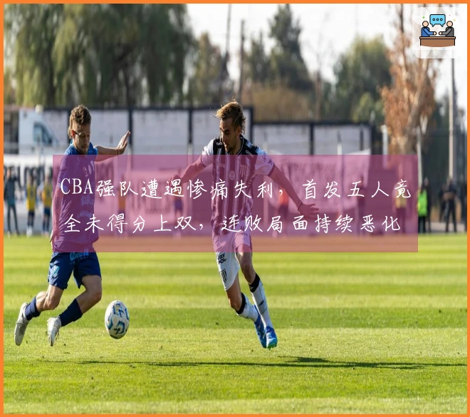 CBA强队遭遇惨痛失利，首发五人竟全未得分上双，连败局面持续恶化