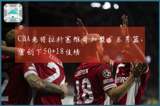CBA老将拉科塞维奇加盟广东男篮，曾创下50+18佳绩