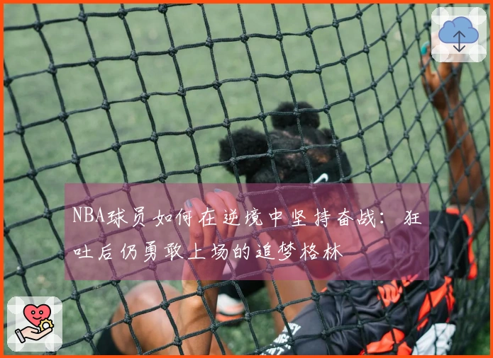NBA球员如何在逆境中坚持奋战：狂吐后仍勇敢上场的追梦格林